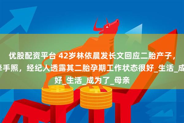 优股配资平台 42岁林依晨发长文回应二胎产子，晒与宝宝牵手照，经纪人透露其二胎孕期工作状态很好_生活_成为了_母亲