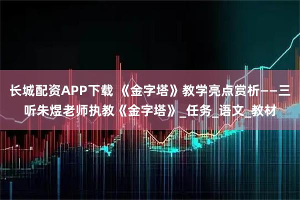 长城配资APP下载 《金字塔》教学亮点赏析——三听朱煜老师执教《金字塔》_任务_语文_教材