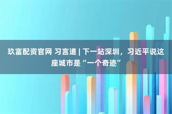 玖富配资官网 习言道 | 下一站深圳，习近平说这座城市是“一个奇迹”