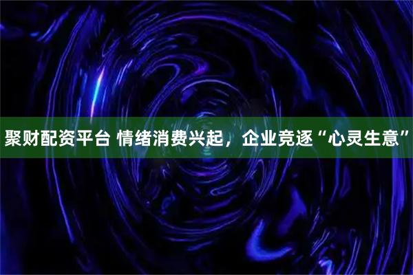 聚财配资平台 情绪消费兴起，企业竞逐“心灵生意”