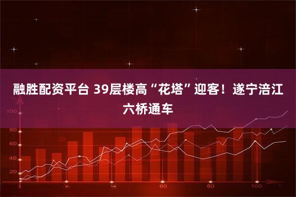 融胜配资平台 39层楼高“花塔”迎客！遂宁涪江六桥通车