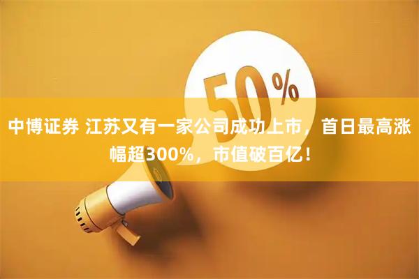 中博证券 江苏又有一家公司成功上市，首日最高涨幅超300%，市值破百亿！