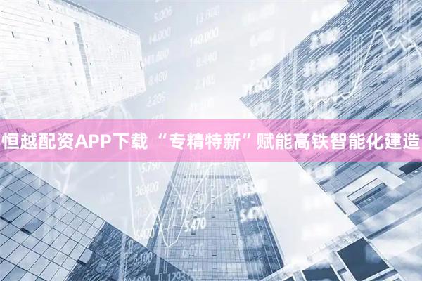 恒越配资APP下载 “专精特新”赋能高铁智能化建造