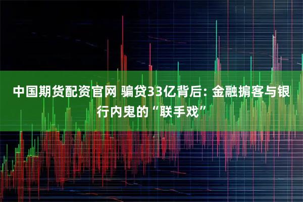 中国期货配资官网 骗贷33亿背后: 金融掮客与银行内鬼的“联手戏”