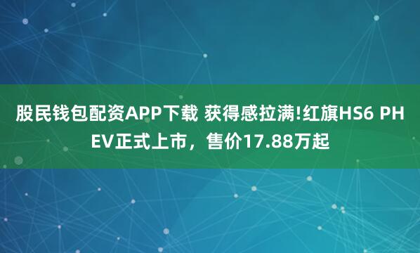 股民钱包配资APP下载 获得感拉满!红旗HS6 PHEV正式上市，售价17.88万起