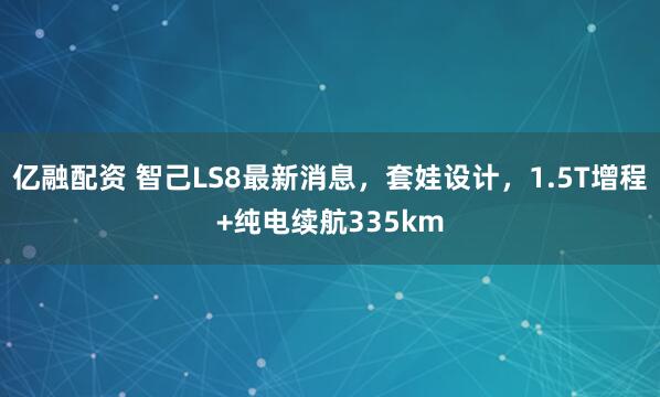 亿融配资 智己LS8最新消息，套娃设计，1.5T增程+纯电续航335km