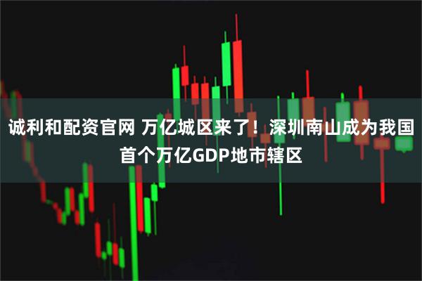 诚利和配资官网 万亿城区来了！深圳南山成为我国首个万亿GDP地市辖区