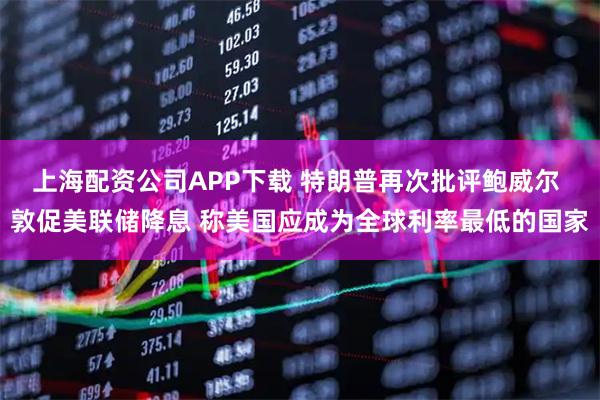 上海配资公司APP下载 特朗普再次批评鲍威尔 敦促美联储降息 称美国应成为全球利率最低的国家