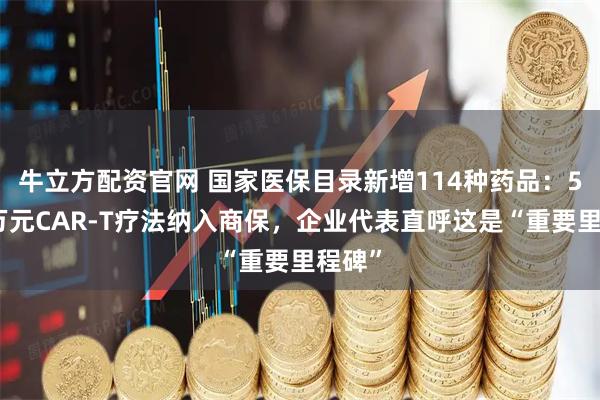 牛立方配资官网 国家医保目录新增114种药品：5款百万元CAR-T疗法纳入商保，企业代表直呼这是“重要里程碑”