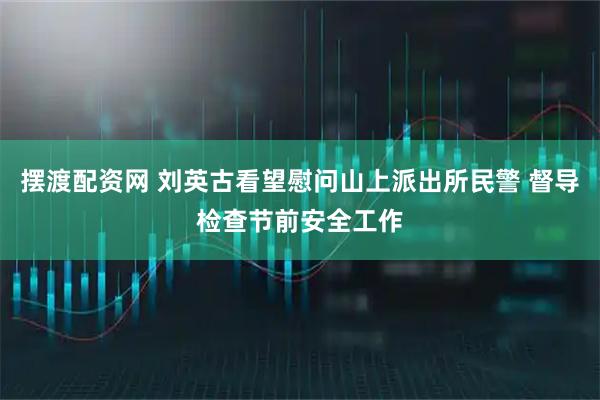 摆渡配资网 刘英古看望慰问山上派出所民警 督导检查节前安全工作