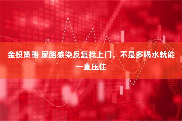 金投策略 尿路感染反复找上门，不是多喝水就能一直压住